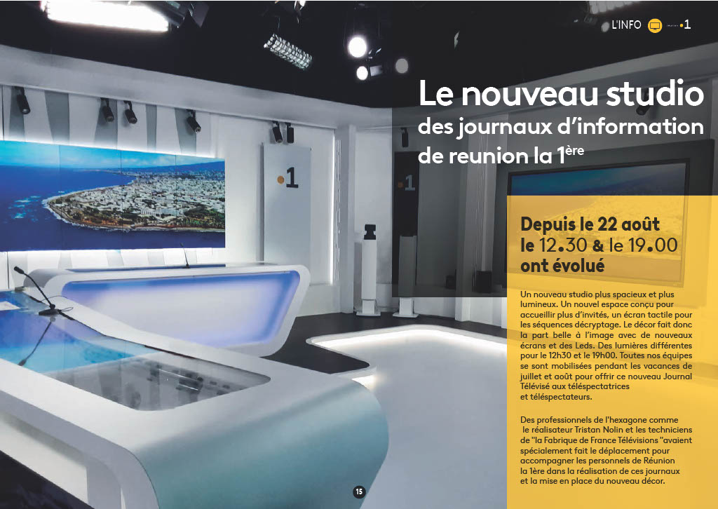 15 Le nouveau studio des journaux d’information de reunion la 1ère L'INFO Depuis le 22 août le 12.30 & le 19.00 ont évolué Un nouveau studio plus spacieux et plus lumineux. Un nouvel espace conçu pour accueillir plus d’invités, un écran tactile pour les séquences décryptage. Le décor fait donc la part belle à l’image avec de nouveaux écrans et des Leds. Des lumières différentes pour le 12h30 et le 19h00. Toutes nos équipes se sont mobilisées pendant les vacances de juillet et août pour offrir ce nouveau Journal Télévisé aux téléspectatrices